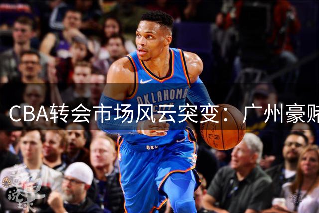 CBA转会市场风云突变：广州豪赌状元签，胡金秋天价交易遇阻